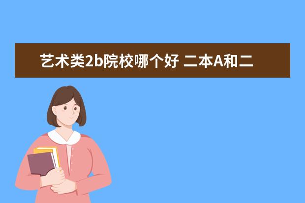 艺术类2b院校哪个好 二本A和二本B有什么不一样?选择哪个会更好一些? - ...