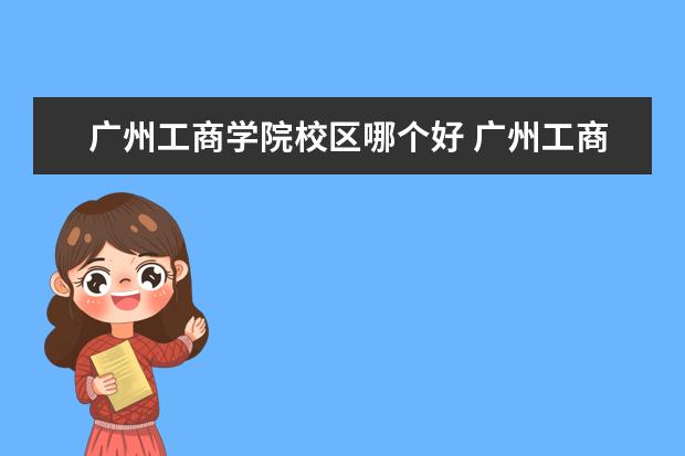 广州工商学院校区哪个好 广州工商学院总共有几个校区(各专业新生在哪个校区)...