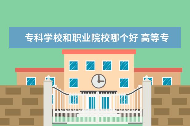 专科学校和职业院校哪个好 高等专科学校和职业学院、职业技术学院有什么区别?...