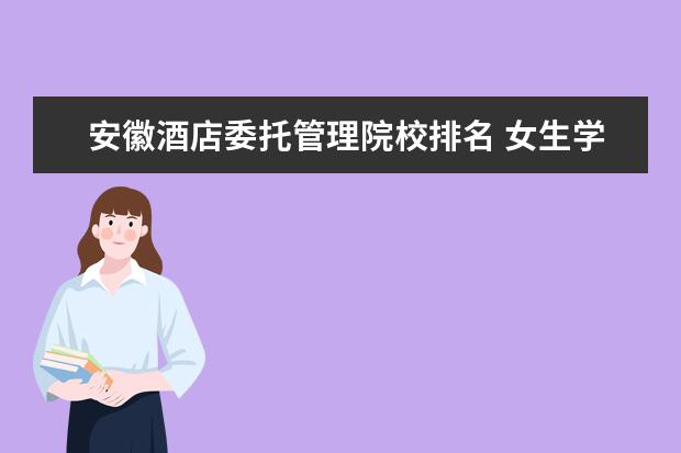 安徽酒店委托管理院校排名 女生学什么专业会好就业一些