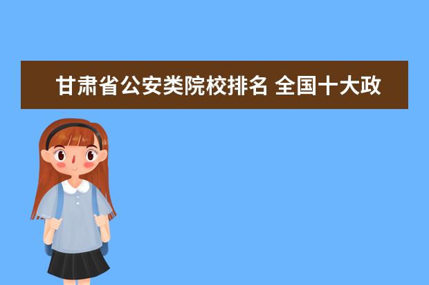 甘肃省公安类院校排名 全国十大政法大学排名
