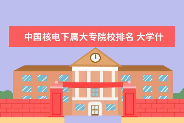 中国核电下属大专院校排名 大学什么专业可以进军工单位