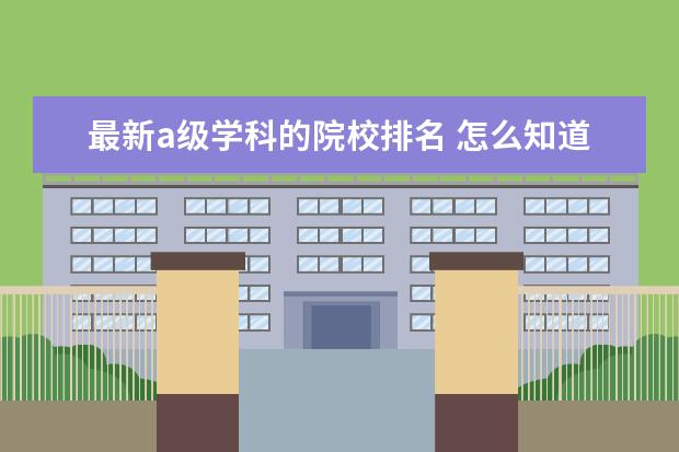 最新a级学科的院校排名 怎么知道一所大学属于ABCD哪个等级?