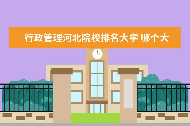 行政管理河北院校排名大学 哪个大学的行政管理专业比较好?