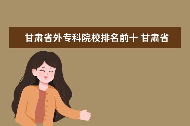 甘肃省外专科院校排名前十 甘肃省那些本科大学有专科的专业呢?