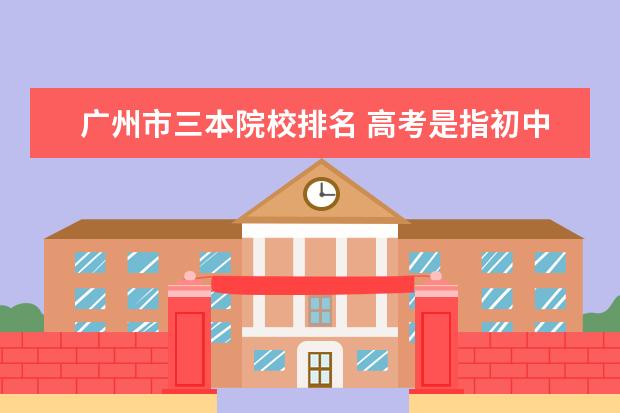 廣州市三本院校排名 高考是指初中升高中還是高中考大學(xué)?