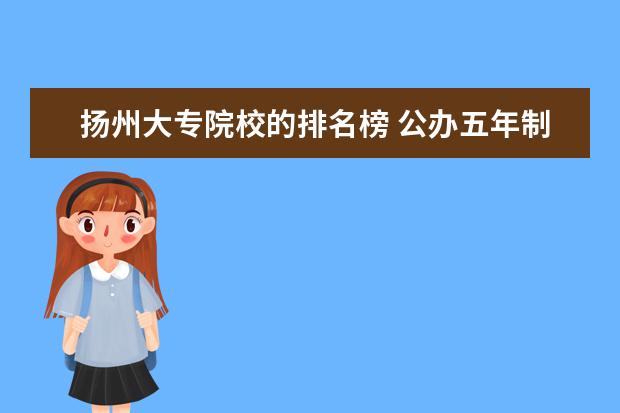 扬州大专院校的排名榜 公办五年制大专院校排名.有哪些比较好的五年制大专 ...