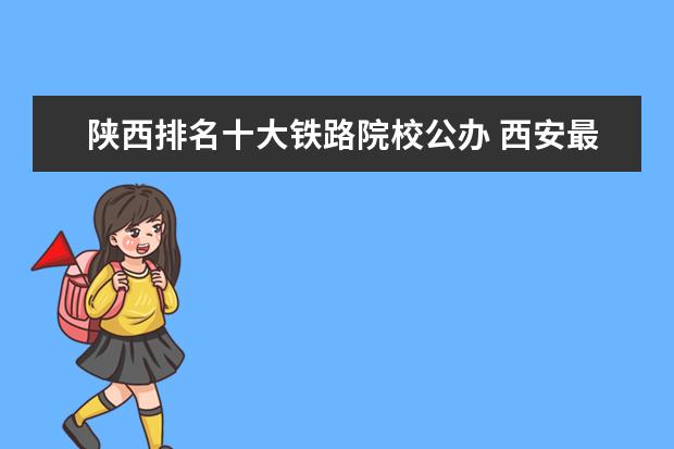 陕西排名十大铁路院校公办 西安最好的铁路学校是那个?