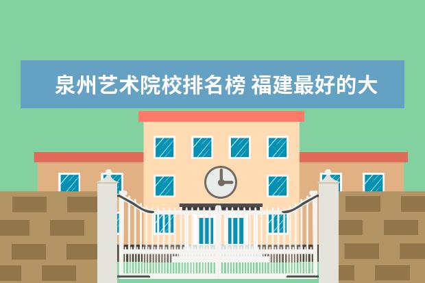 泉州艺术院校排名榜 福建最好的大学排名