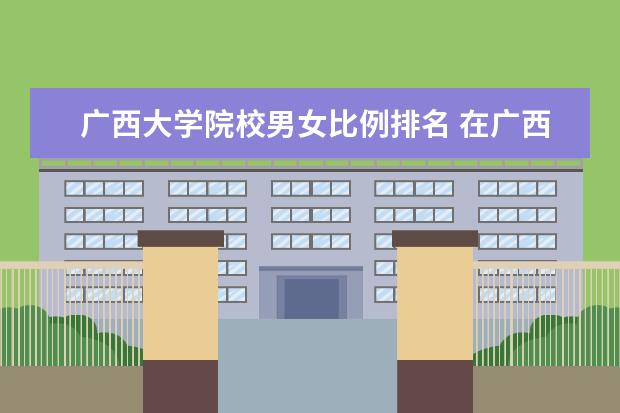 广西大学院校男女比例排名 在广西什么学校可以进玉柴大学