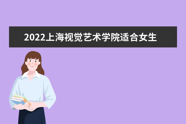 2022上海视觉艺术学院适合女生的专业有哪些 什么专业好就业 2022专业排名及录取分数线