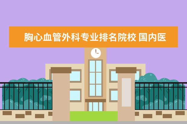 胸心血管外科专业排名院校 国内医学最好的前十所大学,最好有网页链接或者详细...