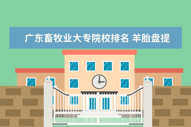 广东畜牧业大专院校排名 羊胎盘提取技术发明专利在中国分布给谁了?
