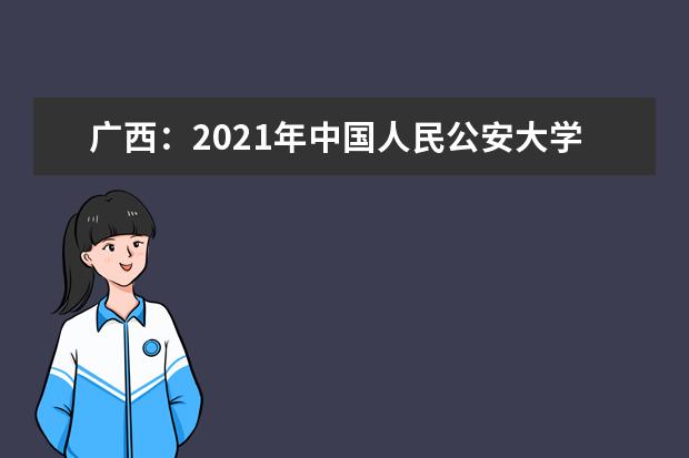 广西：2021年中国人民公安大学、中国人民警察大学、中国刑事警察学院面向我区公开征集志愿的公告 9月6日正式揭牌成立