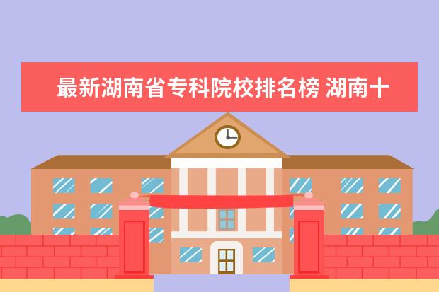 最新湖南省专科院校排名榜 湖南十大专科学校