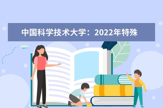 中国科学技术大学：2022年特殊类型招生考试重要通知 2022年少年班、少年班“创新试点班”开始报名