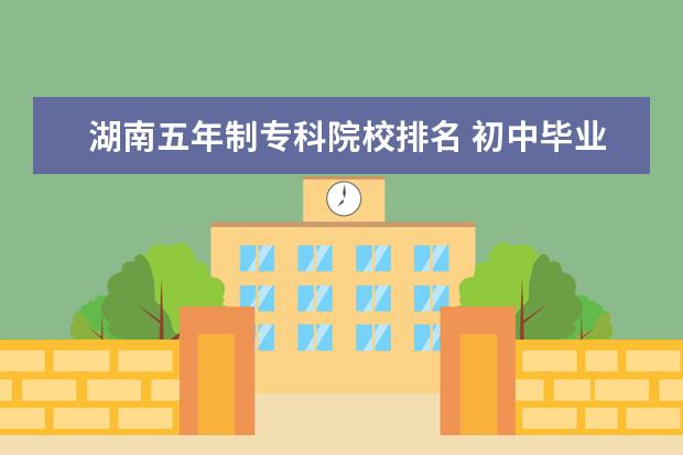 湖南五年制专科院校排名 初中毕业上五年制大专有哪些学校
