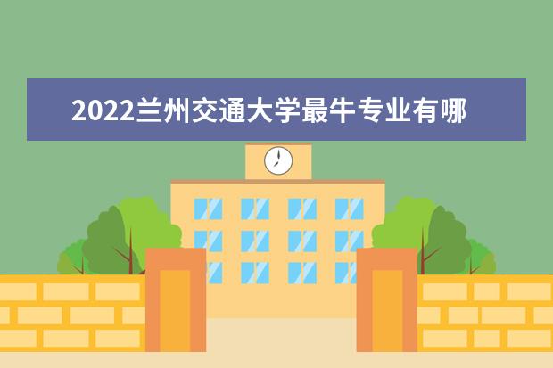 2022兰州交通大学最牛专业有哪些 专业排名