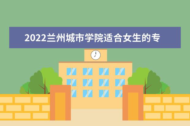 2022兰州城市学院适合女生的专业有哪些 什么专业更好就业 专业排名及介绍 哪些专业最好