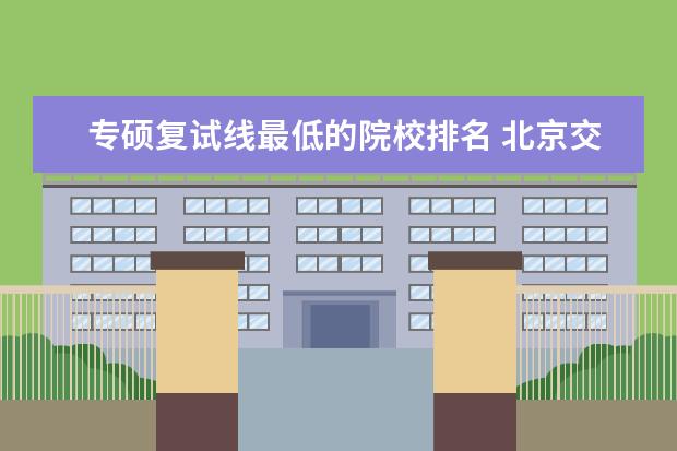 专硕复试线最低的院校排名 北京交大2021建筑学考研复试线学硕为什么比专硕还低...