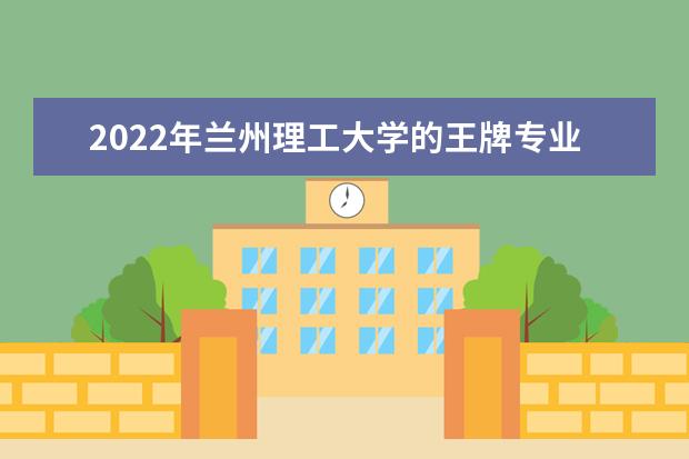 2022年兰州理工大学的王牌专业有什么 的王牌专业有什么