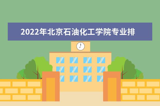 2022年北京石油化工学院专业排名及介绍 哪些专业最好 2022适合男生的专业有哪些 什么专业好就业