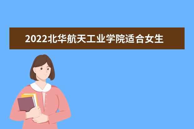 2022北華航天工業(yè)學(xué)院適合女生的專業(yè)有哪些 什么專業(yè)好就業(yè) 2022專業(yè)排名及錄取分?jǐn)?shù)線