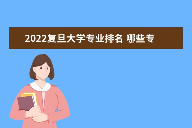 2022复旦大学专业排名 哪些专业比较好 2022王牌专业排名 什么专业最好