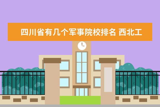 四川省有几个军事院校排名 西北工业大学是几类院校?