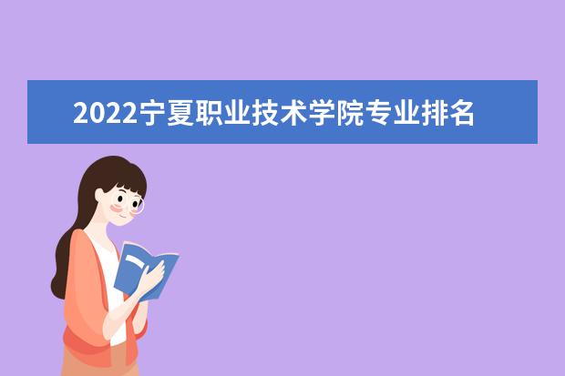 2022宁夏职业技术学院专业排名 最好的专业有哪些 专业排名 最好的专业有哪些
