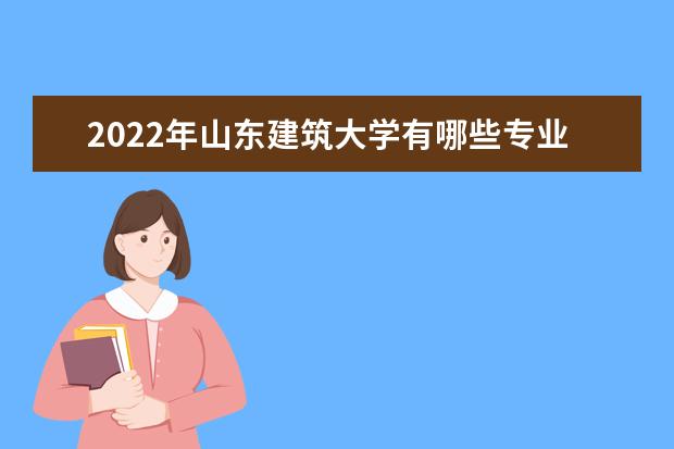 2022年山东建筑大学有哪些专业 国家特色专业名单  好不好