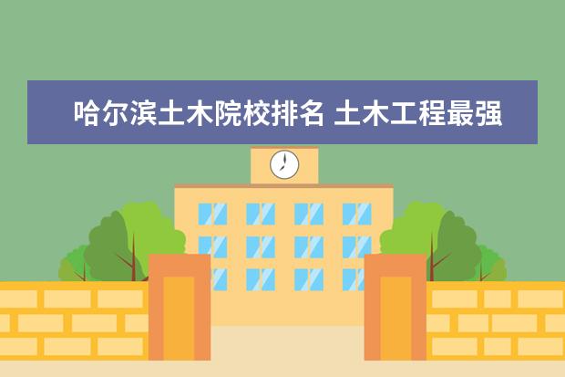 哈尔滨土木院校排名 土木工程最强的10大高校,到底都是哪些呢?