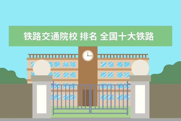 铁路交通院校 排名 全国十大铁路学校排名