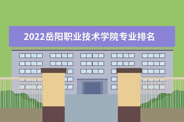 2022岳阳职业技术学院专业排名 哪些专业比较好 2021专业排名 哪些专业比较好