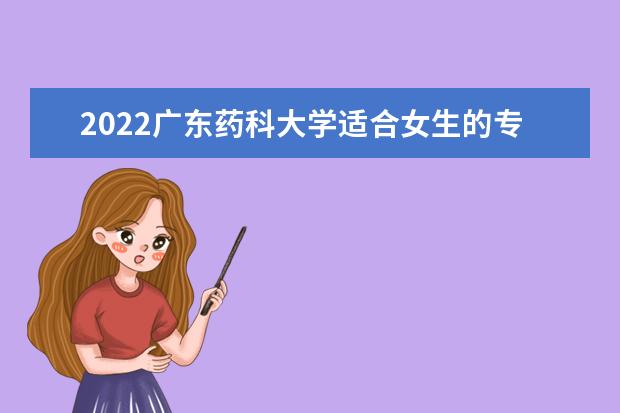 2022广东药科大学适合女生的专业有哪些 什么专业好就业 专业排名及介绍 哪些专业最好