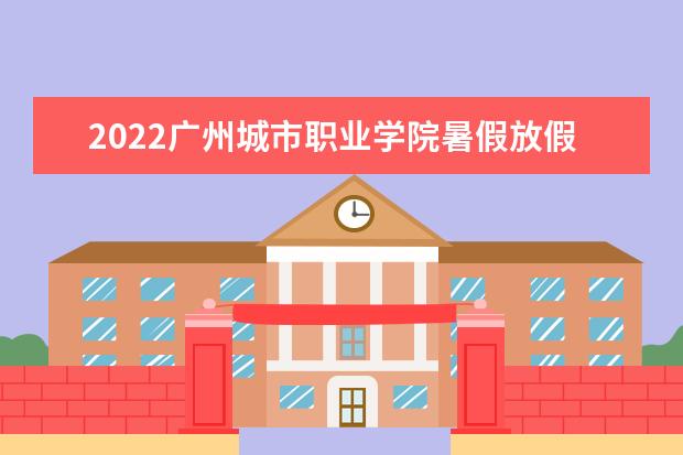 2022广州城市职业学院暑假放假时间安排 什么时间开学 宿舍条件 有没有空调