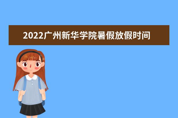 2022广州新华学院暑假放假时间安排 什么时间开学 2022录取时间及查询入口 什么时候能查录取