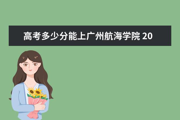 高考多少分能上广州航海学院 2021录取分数线是多少 2022年有哪些专业 开设专业名单