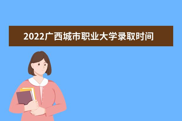 2022广西城市职业大学录取时间及查询入口 什么时候能查录取  好不好