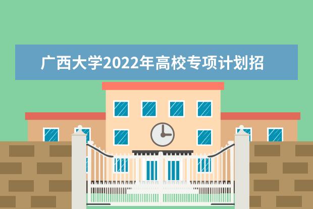 广西大学2022年高校专项计划招生简章 2022年本科招生章程