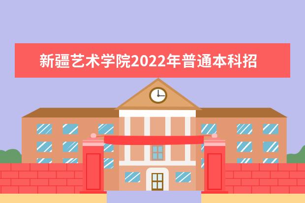 新疆艺术学院2022年普通本科招生简章 2021年普通本科招生章程