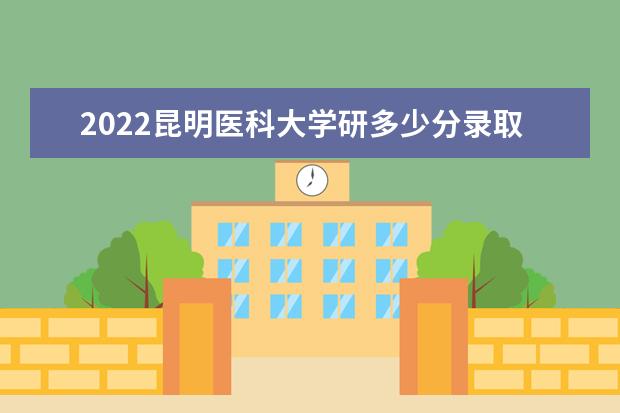 2022昆明医科大学研多少分录取 研究生考试往年录取分数线参考  好不好