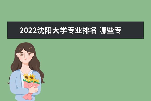 2022沈阳大学专业排名 哪些专业比较好 2022适合女生的专业有哪些 什么专业好就业