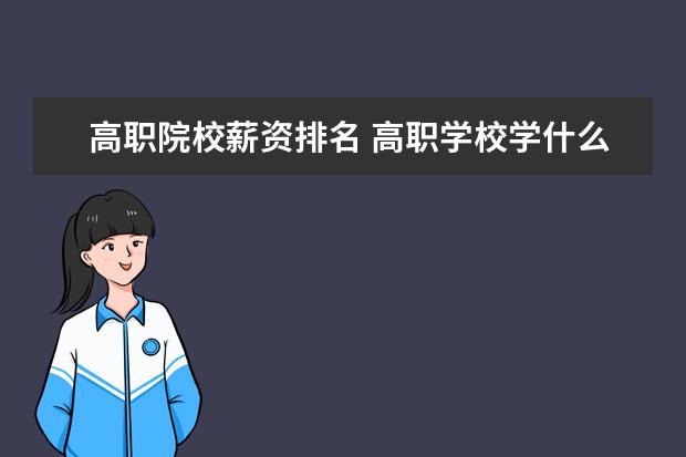 高职院校薪资排名 高职学校学什么专业以后吃香 工资高