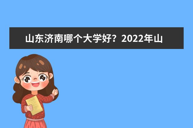 山东济南哪个大学好？2022年山东济南大学排名 口碑怎么样好就业吗 全国排名第几