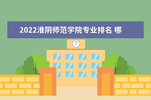 2022淮阴师范学院专业排名 哪些专业比较好 2022年专业排名及介绍 哪些专业最好