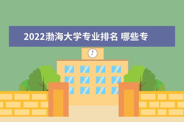 2022渤海大学专业排名 哪些专业比较好 2022年专业排名及介绍 哪些专业最好