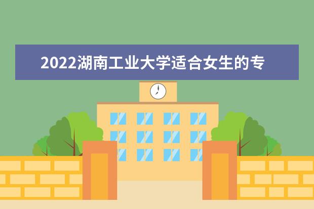 2022湖南工业大学适合女生的专业有哪些 什么专业好就业 2022专业排名 哪些专业比较好