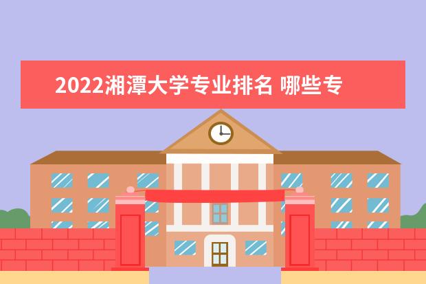 2022湘潭大学专业排名 哪些专业比较好 2022兴湘学院适合女生的专业有哪些 什么专业好就业