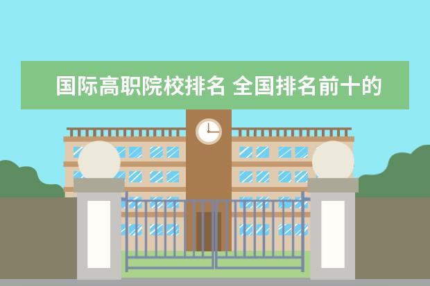 国际高职院校排名 全国排名前十的高职院校